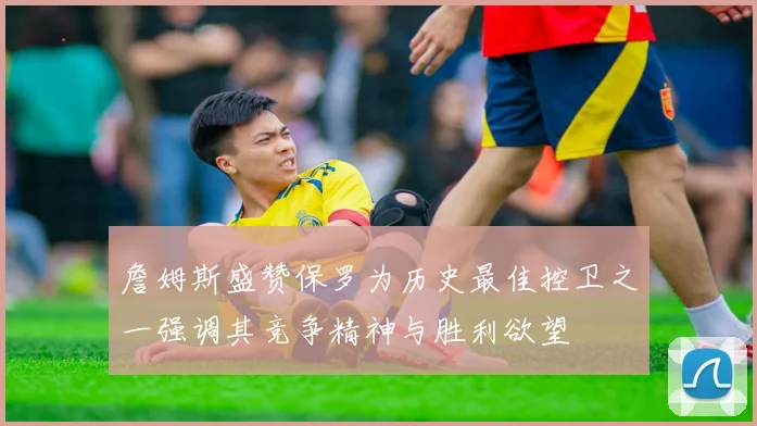 詹姆斯盛赞保罗为历史最佳控卫之一强调其竞争精神与胜利欲望