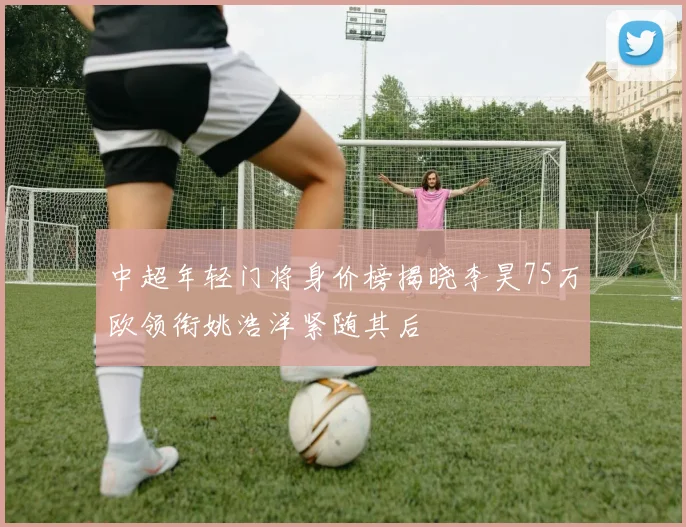中超年轻门将身价榜揭晓李昊75万欧领衔姚浩洋紧随其后