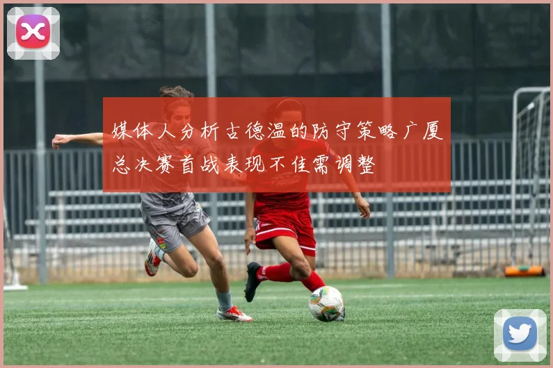 媒体人分析古德温的防守策略广厦总决赛首战表现不佳需调整