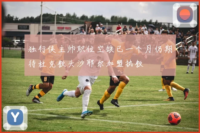 独行侠主帅职位空缺已一个月仍期待杜克教头沙耶尔加盟执教