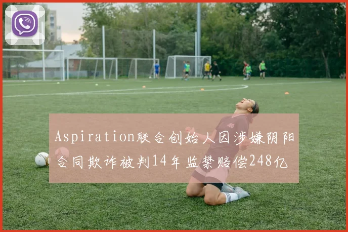 Aspiration联合创始人因涉嫌阴阳合同欺诈被判14年监禁赔偿248亿
