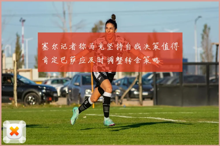 塞尔记者称马竞坚持自我决策值得肯定巴萨应及时调整转会策略