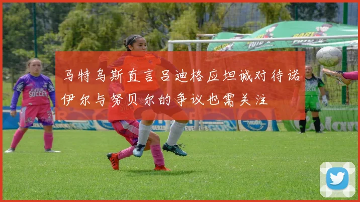 马特乌斯直言吕迪格应坦诚对待诺伊尔与努贝尔的争议也需关注