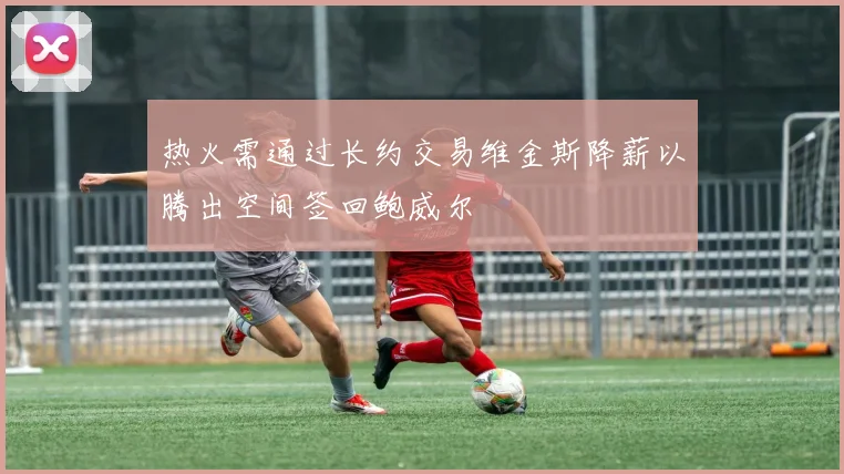 热火需通过长约交易维金斯降薪以腾出空间签回鲍威尔