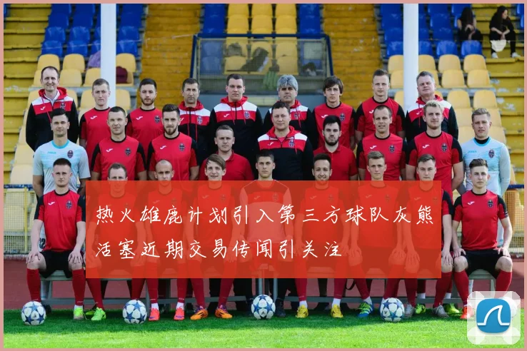 热火雄鹿计划引入第三方球队灰熊活塞近期交易传闻引关注