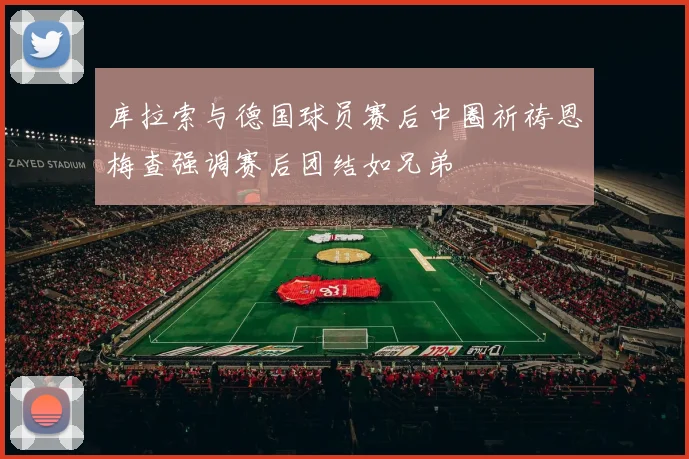 库拉索与德国球员赛后中圈祈祷恩梅查强调赛后团结如兄弟