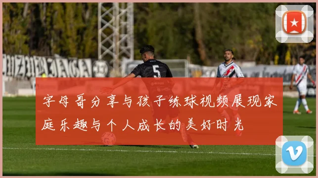 字母哥分享与孩子练球视频展现家庭乐趣与个人成长的美好时光