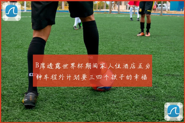 B席透露世界杯期间家人住酒店五分钟车程外计划要三四个孩子的幸福生活